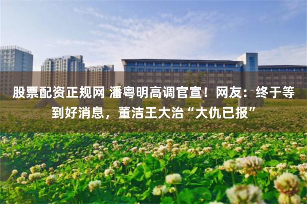 股票配资正规网 潘粤明高调官宣！网友：终于等到好消息，董洁王大治“大仇已报”