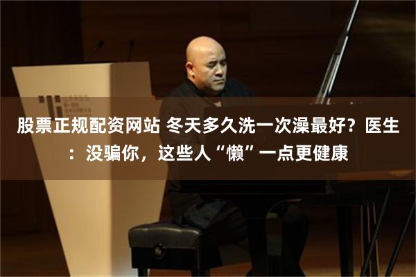 股票正规配资网站 冬天多久洗一次澡最好？医生：没骗你，这些人“懒”一点更健康