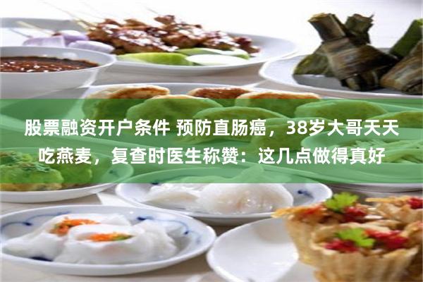 股票融资开户条件 预防直肠癌，38岁大哥天天吃燕麦，复查时医生称赞：这几点做得真好