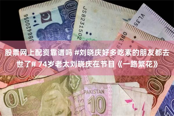 股票网上配资靠谱吗 #刘晓庆好多吃素的朋友都去世了# 74岁老太刘晓庆在节目《一路繁花》