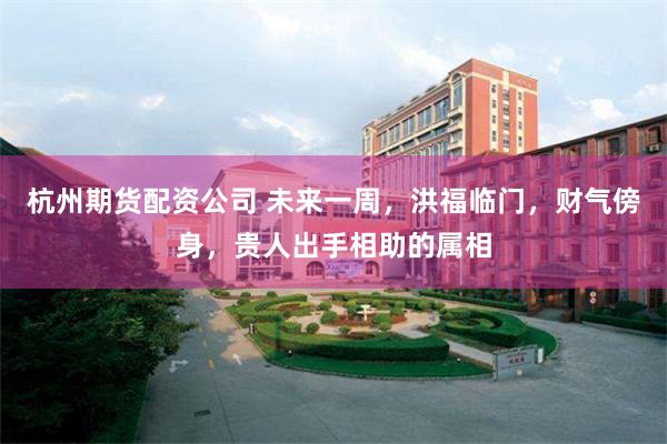 杭州期货配资公司 未来一周，洪福临门，财气傍身，贵人出手相助的属相