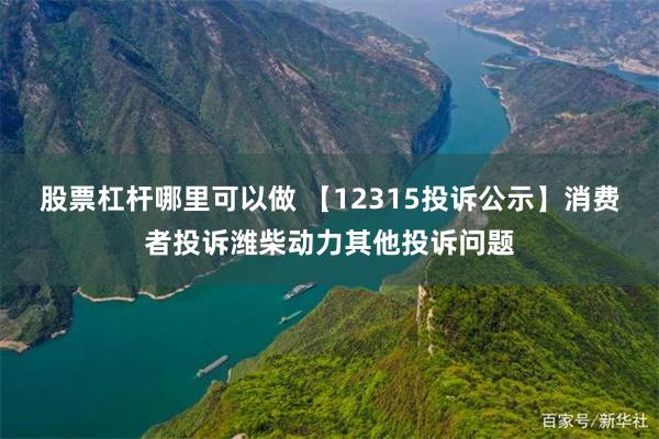 股票杠杆哪里可以做 【12315投诉公示】消费者投诉潍柴动力其他投诉问题
