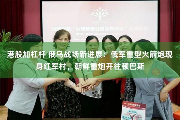 港股加杠杆 俄乌战场新进展：俄军重型火箭炮现身红军村，朝鲜重炮开往顿巴斯