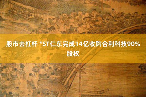 股市去杠杆 *ST仁东完成14亿收购合利科技90%股权