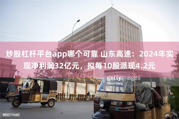 炒股杠杆平台app哪个可靠 山东高速：2024年实现净利润32亿元，拟每10股派现4.2元