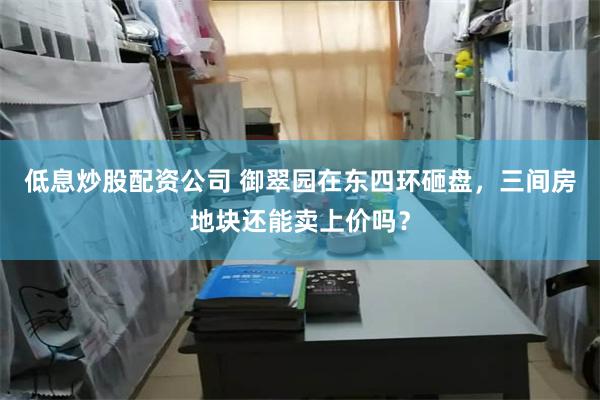 低息炒股配资公司 御翠园在东四环砸盘，三间房地块还能卖上价吗？