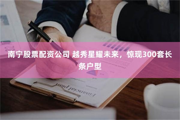 南宁股票配资公司 越秀星耀未来，惊现300套长条户型