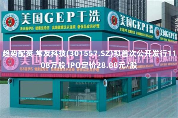 趋势配资 常友科技(301557.SZ)拟首次公开发行1108万股 IPO定价28.88元/股