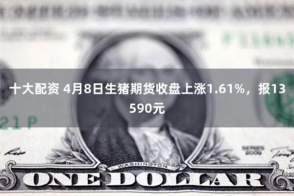 十大配资 4月8日生猪期货收盘上涨1.61%，报13590元