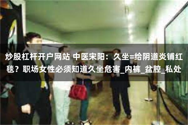 炒股杠杆开户网站 中医宋阳：久坐=给阴道炎铺红毯？职场女性必须知道久坐危害_内裤_盆腔_私处