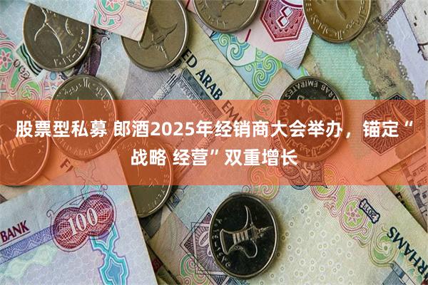 股票型私募 郎酒2025年经销商大会举办，锚定“战略 经营”双重增长