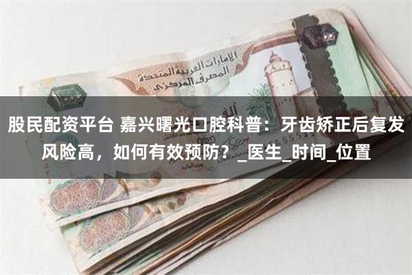股民配资平台 嘉兴曙光口腔科普：牙齿矫正后复发风险高，如何有效预防？_医生_时间_位置