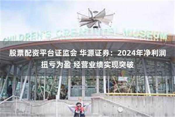 股票配资平台证监会 华源证券：2024年净利润扭亏为盈 经营业绩实现突破
