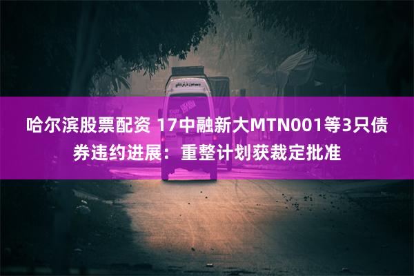 哈尔滨股票配资 17中融新大MTN001等3只债券违约进展：重整计划获裁定批准