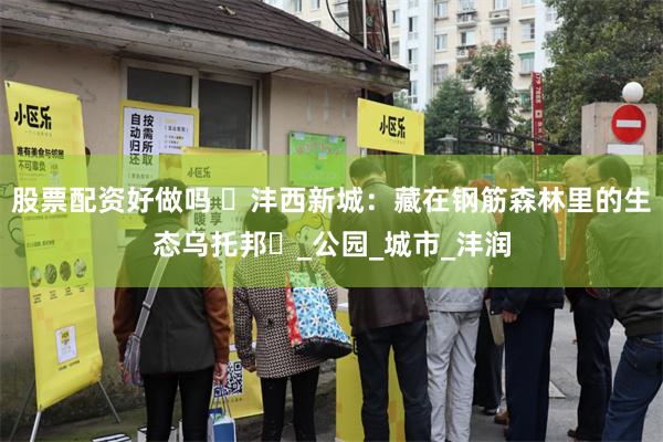 股票配资好做吗 ‌沣西新城：藏在钢筋森林里的生态乌托邦‌_公园_城市_沣润