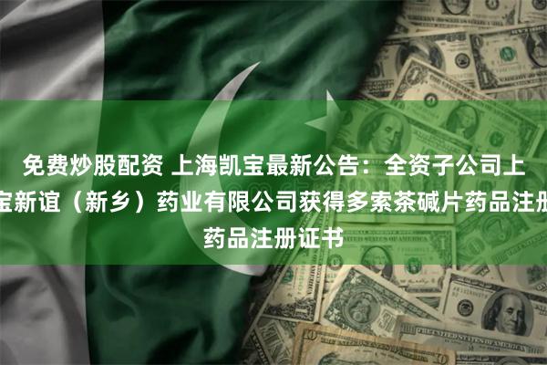 免费炒股配资 上海凯宝最新公告：全资子公司上海凯宝新谊（新乡）药业有限公司获得多索茶碱片药品注册证书