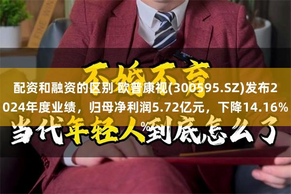 配资和融资的区别 欧普康视(300595.SZ)发布2024年度业绩，归母净利润5.72亿元，下降14.16%
