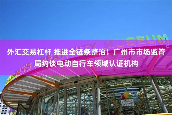 外汇交易杠杆 推进全链条整治！广州市市场监管局约谈电动自行车领域认证机构