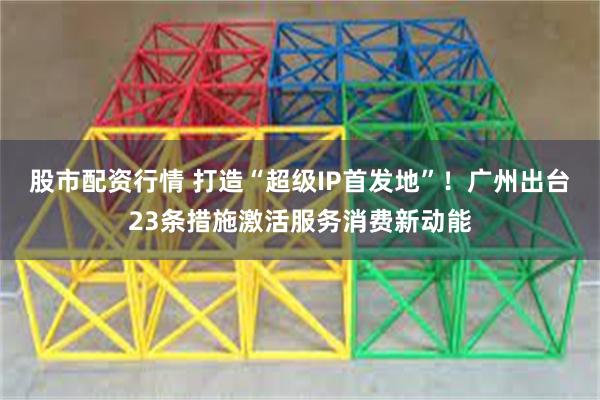 股市配资行情 打造“超级IP首发地”！广州出台23条措施激活服务消费新动能