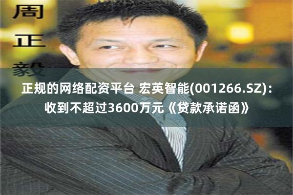 正规的网络配资平台 宏英智能(001266.SZ)：收到不超过3600万元《贷款承诺函》