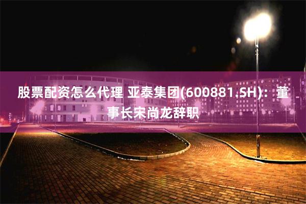 股票配资怎么代理 亚泰集团(600881.SH)：董事长宋尚龙辞职