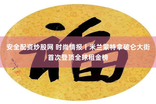 安全配资炒股网 时尚情报丨米兰蒙特拿破仑大街首次登顶全球租金榜