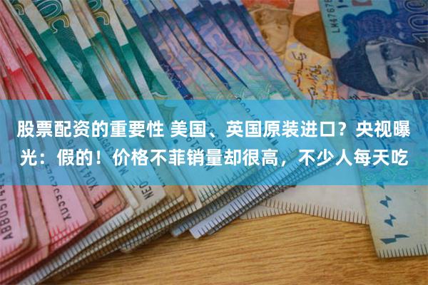 股票配资的重要性 美国、英国原装进口？央视曝光：假的！价格不菲销量却很高，不少人每天吃