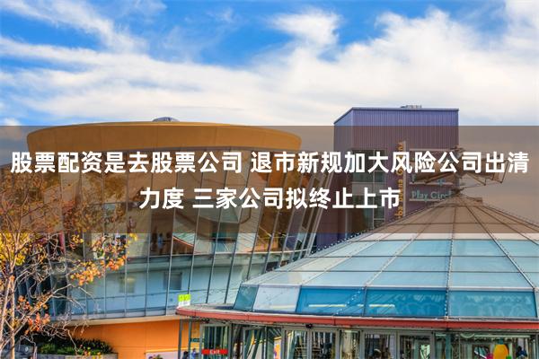 股票配资是去股票公司 退市新规加大风险公司出清力度 三家公司拟终止上市