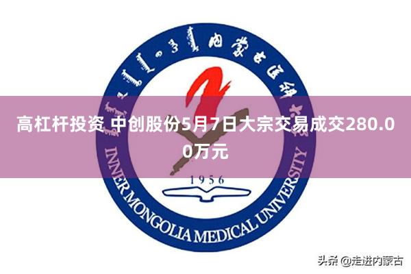 高杠杆投资 中创股份5月7日大宗交易成交280.00万元