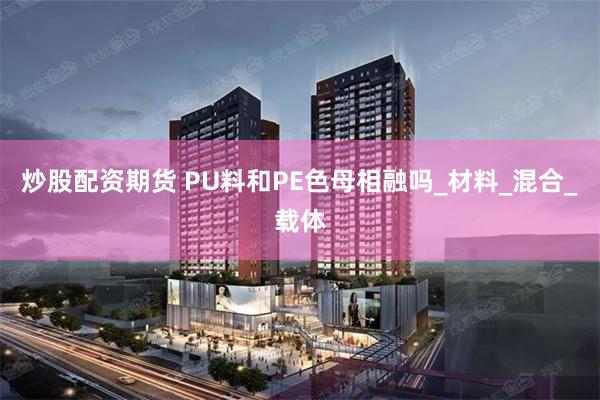 炒股配资期货 PU料和PE色母相融吗_材料_混合_载体