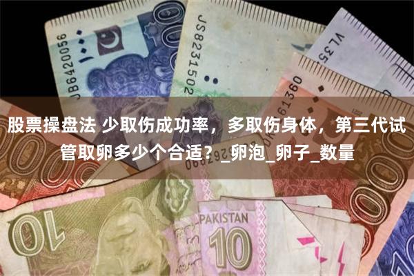 股票操盘法 少取伤成功率，多取伤身体，第三代试管取卵多少个合适？_卵泡_卵子_数量