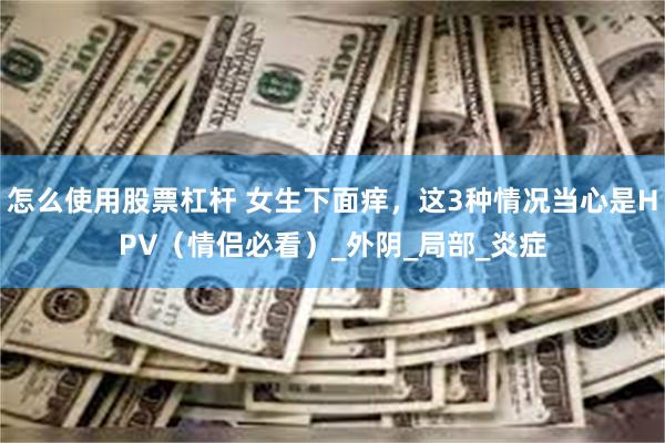 怎么使用股票杠杆 女生下面痒，这3种情况当心是HPV（情侣必看）_外阴_局部_炎症
