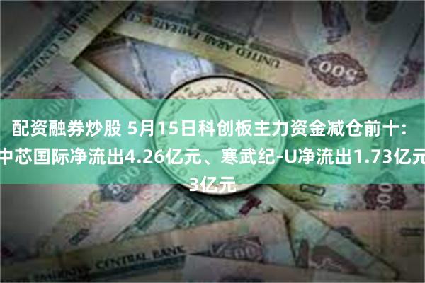 配资融券炒股 5月15日科创板主力资金减仓前十: 中芯国际净流出4.26亿元、寒武纪-U净流出1.73亿元