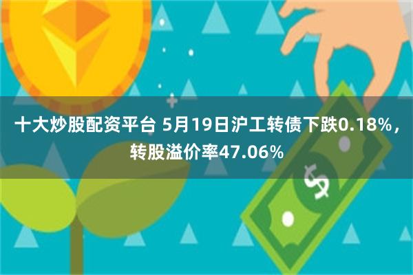 十大炒股配资平台 5月19日沪工转债下跌0.18%，转股溢价率47.06%