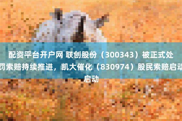 配资平台开户网 联创股份（300343）被正式处罚索赔持续推进，凯大催化（830974）股民索赔启动