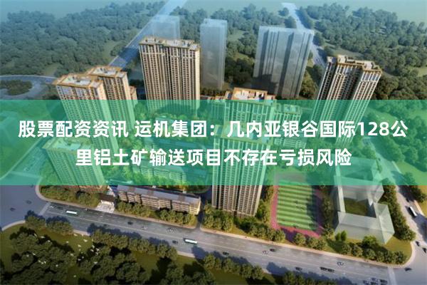 股票配资资讯 运机集团：几内亚银谷国际128公里铝土矿输送项目不存在亏损风险