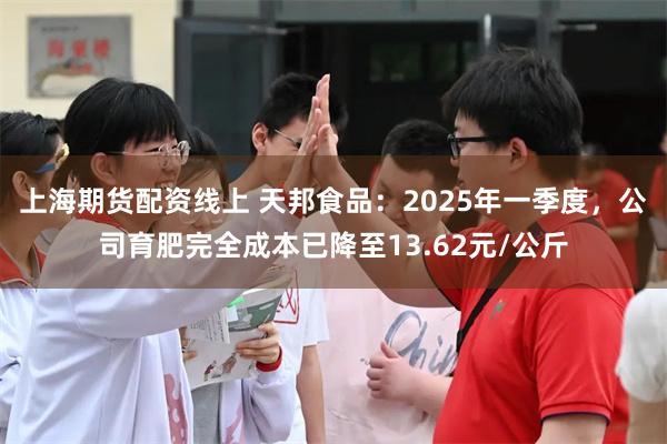 上海期货配资线上 天邦食品：2025年一季度，公司育肥完全成本已降至13.62元/公斤