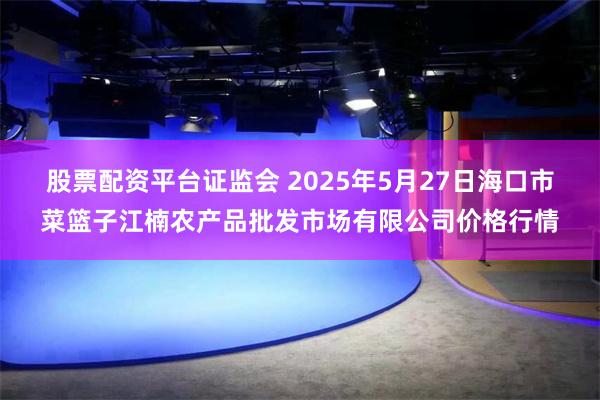 股票配资平台证监会 2025年5月27日海口市菜篮子江楠农产品批发市场有限公司价格行情