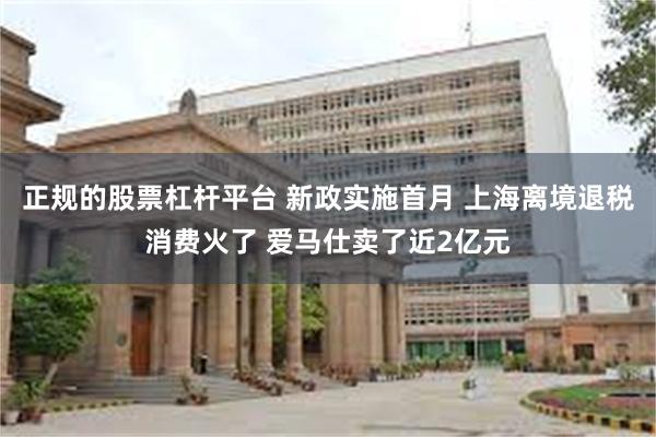 正规的股票杠杆平台 新政实施首月 上海离境退税消费火了 爱马仕卖了近2亿元