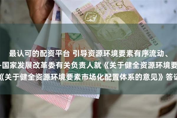 最认可的配资平台 引导资源环境要素有序流动、优化配置、提高效率——国家发展改革委有关负责人就《关于健全资源环境要素市场化配置体系的意见》答记者问