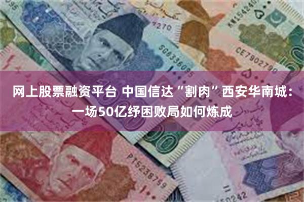 网上股票融资平台 中国信达“割肉”西安华南城：一场50亿纾困败局如何炼成