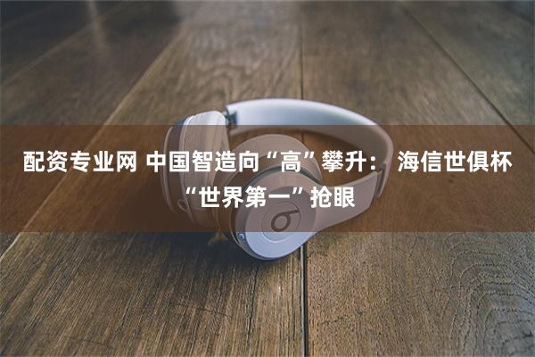 配资专业网 中国智造向“高”攀升： 海信世俱杯“世界第一”抢眼