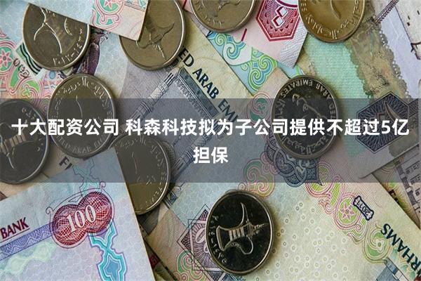 十大配资公司 科森科技拟为子公司提供不超过5亿担保