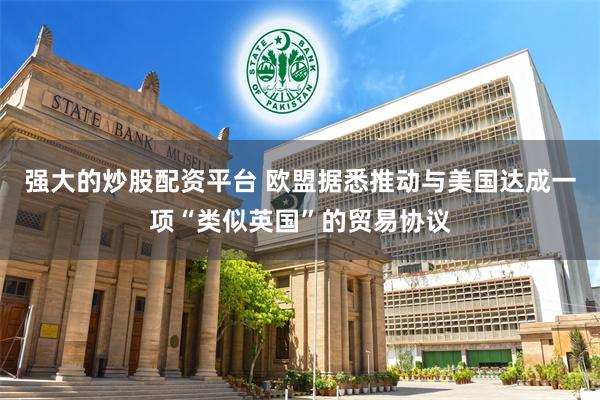强大的炒股配资平台 欧盟据悉推动与美国达成一项“类似英国”的贸易协议