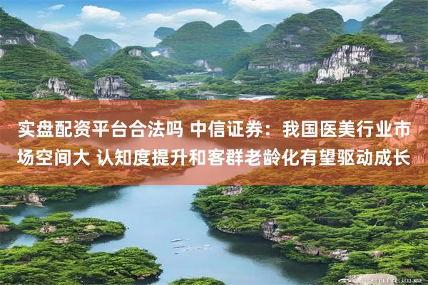 实盘配资平台合法吗 中信证券：我国医美行业市场空间大 认知度提升和客群老龄化有望驱动成长