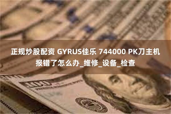 正规炒股配资 GYRUS佳乐 744000 PK刀主机报错了怎么办_维修_设备_检查