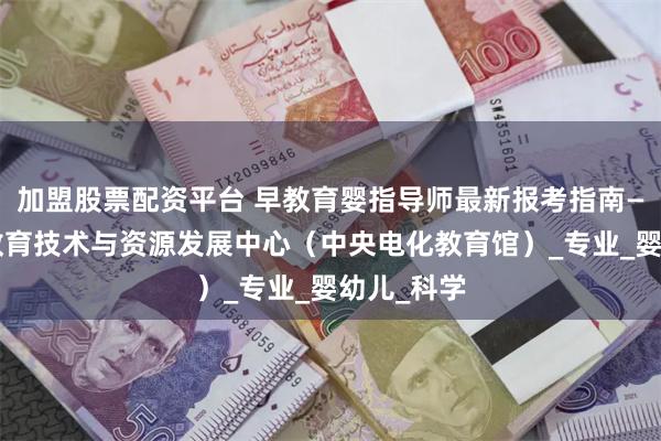 加盟股票配资平台 早教育婴指导师最新报考指南——教育部教育技术与资源发展中心（中央电化教育馆）_专业_婴幼儿_科学