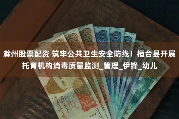 滁州股票配资 筑牢公共卫生安全防线！桓台县开展托育机构消毒质量监测_管理_伊锋_幼儿