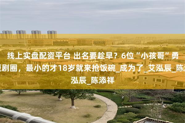 线上实盘配资平台 出名要趁早？6位“小孩哥”勇闯短剧圈，最小的才18岁就来抢饭碗_成为了_艾泓辰_陈添祥