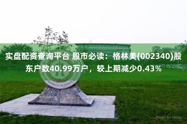 实盘配资查询平台 股市必读：格林美(002340)股东户数40.99万户，较上期减少0.43%
